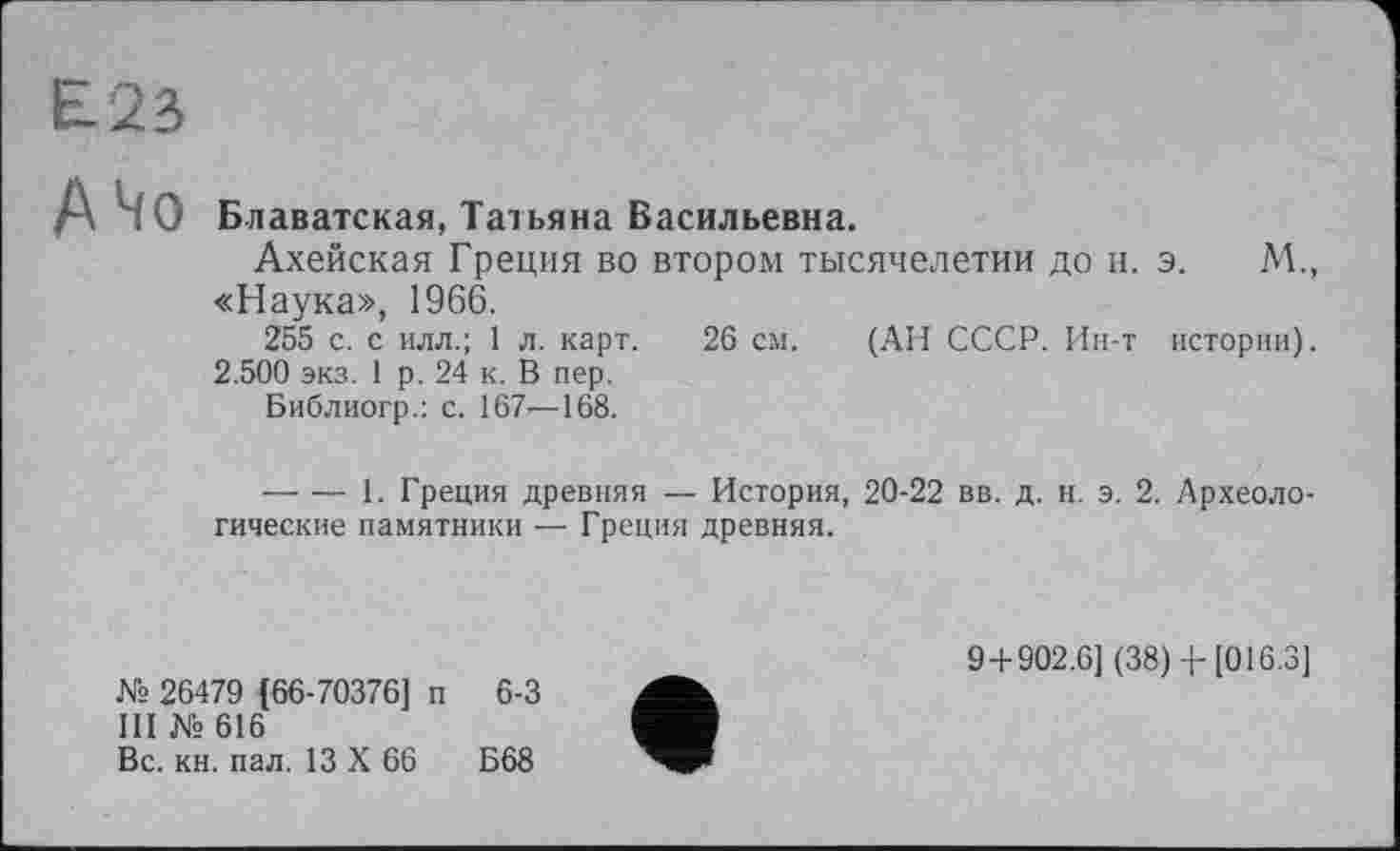 ﻿Е23
АЧо
Блаватская, Татьяна Васильевна.
Ахейская Греция во втором тысячелетии до и. э. М., «Наука», 1966.
255 с. с илл.; 1 л. карт. 26 см. (АН СССР. Ин-т истории).
2.500 экз. 1 р. 24 к. В пер.
Библиогр.: с. 167—168.
— — 1. Греция древняя — История, 20-22 вв. д. н. э. 2. Археологические памятники — Греция древняя.
№ 26479 (66-70376] п 6-3
III № 616
Вс. кн. пал. 13 X 66	Б68
9+902.6] (38) 4- [016.3]
